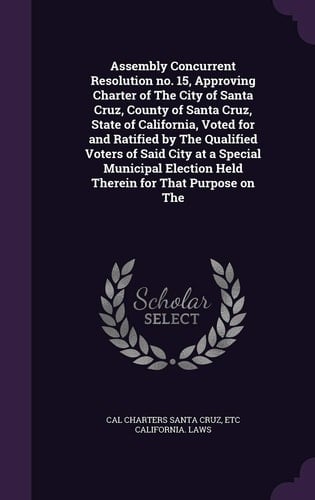 Assembly Concurrent Resolution No. 15, Approving Charter of The City of Santa Cruz, County of Santa Cruz, State of California, Voted for and Ratified by The Qualified Voters of Said City at a Special Municipal Election Held Therein for That Purpose on The
