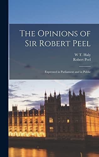 The Opinions of Sir Robert Peel Expressed in Parliament and in Public