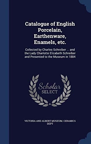 Catalogue of English Porcelain, Earthenware, Enamels, Etc Collected by Charles Schreiber ... and the Lady Charlotte Elizabeth Schreiber and Presented to the Museum In 1884