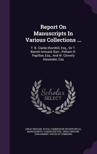 Report on Manuscripts in Various Collections ... T. B. Clarke-Thornhill, Esq. , Sir T. Barrett-Lennard, Bart. , Pelham R. Papillon, Esq. , and W. Cleverly Alexander, Esq