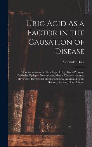 Uric Acid As a Factor in the Causation of Disease A Contribution to the Pathology of High Blood Pressure, Headache, Epilepsy, Nervousness, Mental Diseases, Asthma, Hay Fever, Paroxysmal Hæmoglobinuria, Anæmia, Bright's Disease, Diabetes, Gout, Rheum