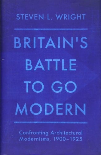 Britain's Battle to Go Modern Confronting Architectural Modernisms, 1900-1925