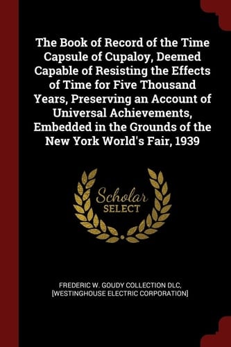 The Book of Record of the Time Capsule of Cupaloy, Deemed Capable of Resisting the Effects of Time for Five Thousand Years, Preserving an Account of Universal Achievements, Embedded in the Grounds of the New York World's Fair, 1939