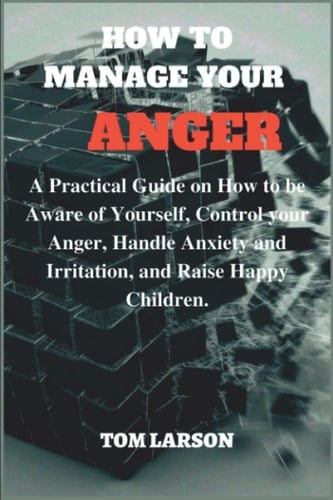 HOW TO MANAGE YOUR ANGER: A Practical Guide On How To Be Aware Of Yourself, Control Your Anger, Handle Anxiety And Irritation, And Raise Happy Children. (Successful Parenting)