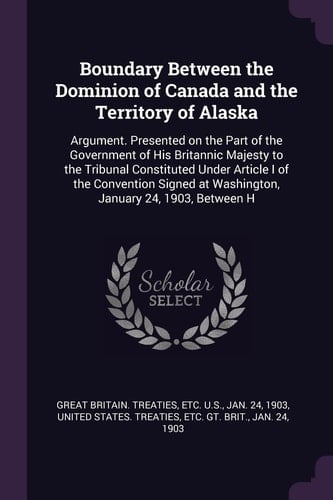 Boundary Between the Dominion of Canada and the Territory of Alaska Argument. Presented on the Part of the Government of His Britannic Majesty to the Tribunal Constituted Under Article I of the Convention Signed at Washington, January 24, 1903, Between H