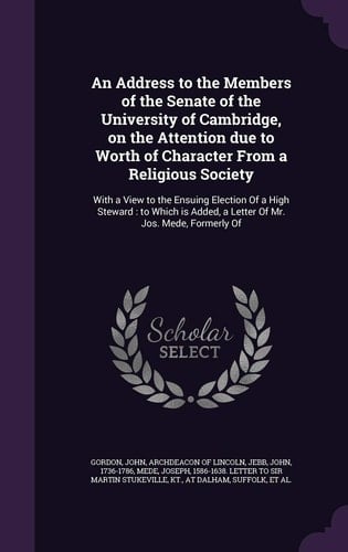 An Address to the Members of the Senate of the University of Cambridge, on the Attention Due to Worth of Character From a Religious Society With a View to the Ensuing Election Of a High Steward: to Which is Added, a Letter Of Mr. Jos. Mede, Formerly Of