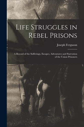 Life Struggles in Rebel Prisons A Record of the Sufferings, Escapes, Adventures and Starvation of the Union Prisoners