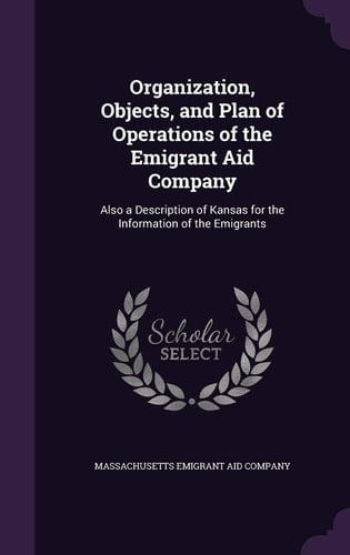 Organization, Objects, and Plan of Operations of the Emigrant Aid Company Also a Description of Kansas for the Information of the Emigrants