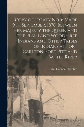 Copy of Treaty No. 6 Made 9th September, 1876, Between Her Majesty the Queen and the Plain and Wood Cree Indians and Other Tribes of Indians at Fort Carlton, Fort Pitt and Battle River [microform]