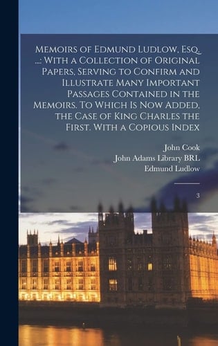 Memoirs of Edmund Ludlow, Esq. ... With a Collection of Original Papers, Serving to Confirm and Illustrate Many Important Passages Contained in the Memoirs. To Which is Now Added, the Case of King Charles the First. With a Copious Index: 3