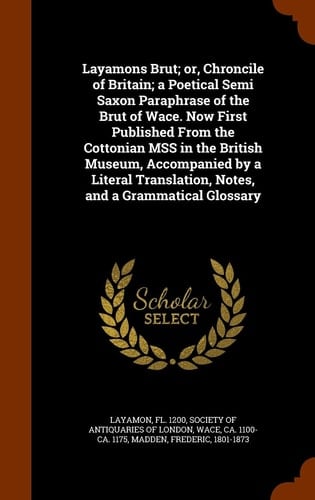 Layamons Brut; Or, Chroncile of Britain; a Poetical Semi Saxon Paraphrase of the Brut of Wace. Now First Published from the Cottonian Mss in the British Museum, Accompanied by a Literal Translation, Notes, and a Grammatical Glossary