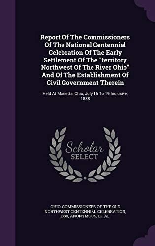 Report Of The Commissioners Of The National Centennial Celebration Of The Early Settlement Of The Territory Northwest Of The River Ohio And Of The Establishment Of Civil Government Therein Held At Marietta, Ohio, July 15 To 19 Inclusive, 1888
