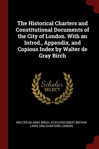 The Historical Charters and Constitutional Documents of the City of London. with an Introd. , Appendix, and Copious Index by Walter de Gray Birch