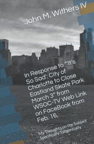 In Response to “'It's So Sad': City of Charlotte to Close Eastland Skate Park March 3” from WSOC-TV Web Link on FaceBook from Feb. 16,: My Thoughts on the Subject Specifically Tangentially