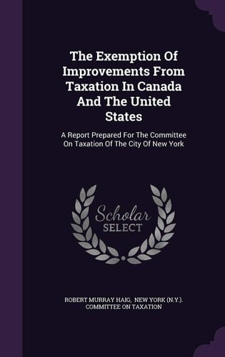 The Exemption of Improvements from Taxation in Canada and the United States A Report Prepared for the Committee on Taxation of the City of New York