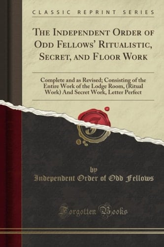 The Independent Order of Odd Fellows' Ritualistic, Secret, and Floor Work Complete and As Revised; Consisting of the Entire Work of the Lodge Room, (Ritual Work) and Secret Work, Letter Perfect (Classic Reprint)