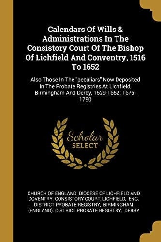 Calendars Of Wills & Administrations In The Consistory Court Of The Bishop Of Lichfield And Conventry, 1516 To 1652 Also Those In The Peculiars Now Deposited In The Probate Registries At Lichfield, Birmingham And Derby, 1529-1652: 1675-1790
