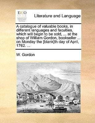 A catalogue of valuable books, in different languages and faculties, which will begin to be sold, ... at the shop of William Gordon, bookseller ... on Monday the [blank]th day of April, 1762. ...
