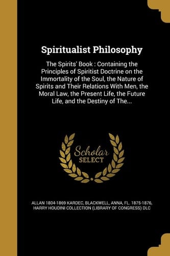 Spiritualist Philosophy The Spirits' Book: Containing the Principles of Spiritist Doctrine on the Immortality of the Soul, the Nature of Spirits and Their Relations With Men, the Moral Law, the Present Life, the Future Life, and the Destiny of The...