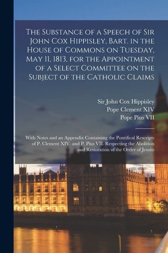 The Substance of a Speech of Sir John Cox Hippisley, Bart. in the House of Commons on Tuesday, May 11, 1813, for the Appointment of a Select Committee on the Subject of the Catholic Claims With Notes and an Appendix Containing the Pontifical...