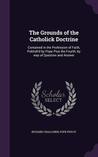 The Grounds of the Catholick Doctrine Contained in the Profession of Faith, Publish'd by Pope Pius the Fourth, by Way of Question and Answer