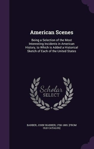 American Scenes Being a Selection of the Most Interesting Incidents in American History, to Which is Added a Historical Sketch of Each of the United States