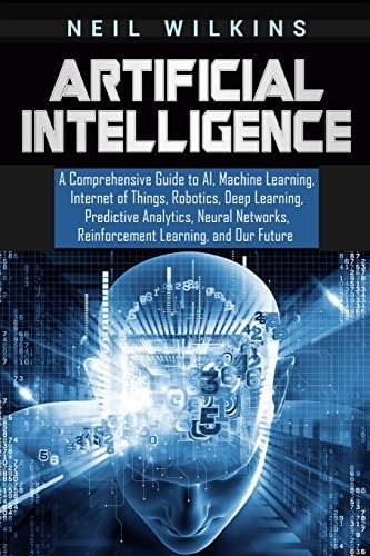 Artificial Intelligence A Comprehensive Guide to AI, Machine Learning, Internet of Things, Robotics, Deep Learning, Predictive Analytics, Neural Networks, Reinforcement Learning, and Our Future