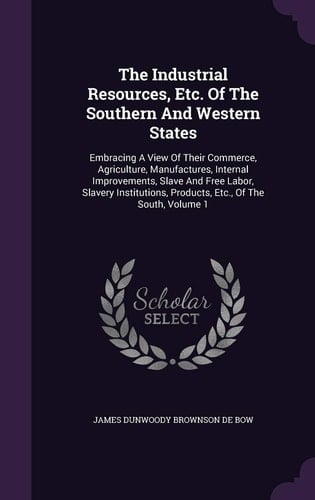 The Industrial Resources, Etc. Of The Southern And Western States Embracing A View Of Their Commerce, Agriculture, Manufactures, Internal Improvements, Slave And Free Labor, Slavery Institutions, Products, Etc., Of The South, Volume 1