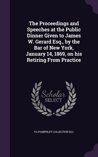 The Proceedings and Speeches at the Public Dinner Given to James W. Gerard Esq., by the Bar of New York, January 14, 1869, on His Retiring From Practice