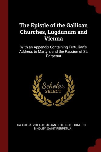 The Epistle of the Gallican Churches, Lugdunum and Vienna With an Appendix Containing Tertullian's Address to Martyrs and the Passion of St. Parpetua