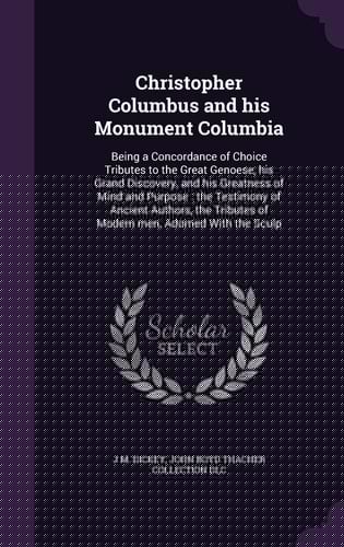 Christopher Columbus and His Monument Columbia Being a Concordance of Choice Tributes to the Great Genoese, His Grand Discovery, and His Greatness of Mind and Purpose: the Testimony of Ancient Authors, the Tributes of Modern Men, Adorned With the Sculp