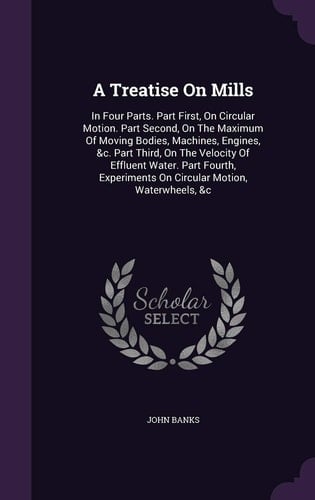 A Treatise On Mills In Four Parts. Part First, On Circular Motion. Part Second, On The Maximum Of Moving Bodies, Machines, Engines, &c. Part Third, On The Velocity Of Effluent Water. Part Fourth, Experiments On Circular Motion, Waterwheels, &c