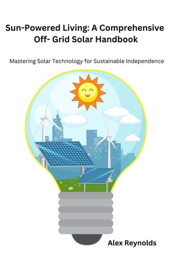 Sun-Powered Living: A Comprehensive Off- Grid Solar Handbook: Mastering Solar Technology for Sustainable Independence