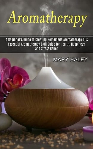Aromatherapy A Beginner's Guide to Creating Homemade Aromatherapy Oils (Essential Aromatherapy & Oil Guide for Health, Happiness and Stress Relief)