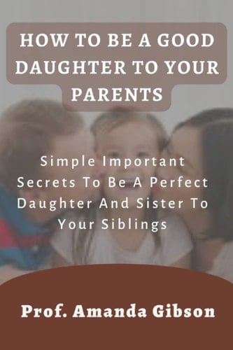 HOW TO BE A GOOD DAUGHTER TO YOUR PARENTS: Simple Important Secrets To Be A Perfect Daughter And Sister To Your Siblings