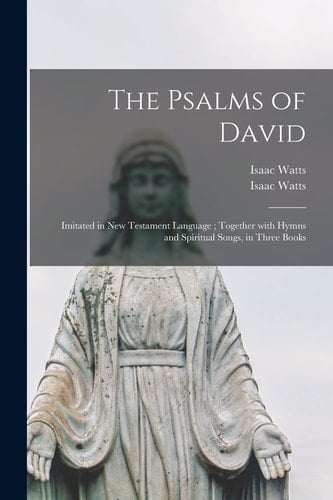 The Psalms of David Imitated in New Testament Language; Together With Hymns and Spiritual Songs, in Three Books