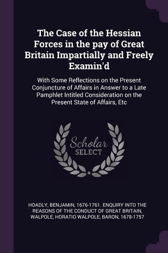 The Case of the Hessian Forces in the Pay of Great Britain Impartially and Freely Examin'd With Some Reflections on the Present Conjuncture of Affairs in Answer to a Late Pamphlet Intitled Consideration on the Present State of Affairs, Etc