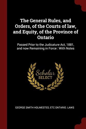 The General Rules, and Orders, of the Courts of Law, and Equity, of the Province of Ontario Passed Prior to the Judicature Act, 1881, and Now Remaining in Force: With Notes