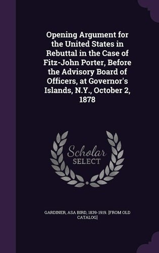 Opening Argument for the United States in Rebuttal in the Case of Fitz-John Porter, Before the Advisory Board of Officers, at Governor's Islands, N. Y. , October 2 1878