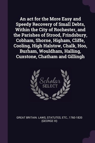 An Act for the More Easy and Speedy Recovery of Small Debts, Within the City of Rochester, and the Parishes of Strood, Frindsbury, Cobham, Shorne, Higham, Cliffe, Cooling, High Halstow, Chalk, Hoo, Burham, Wouldham, Halling, Cuxstone, Chatham and Gillingh