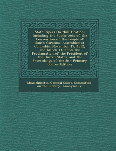 State Papers on Nullification Including the Public Acts of the Convention of the People of South Carolina, Assembled at Columbia, November 19, 1832,