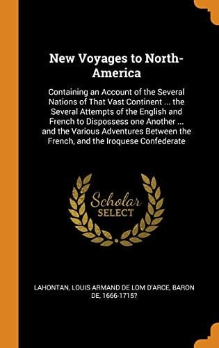 New Voyages to North-America Containing an Account of the Several Nations of That Vast Continent ... the Several Attempts of the English and French to Dispossess One Another ... and the Various Adventures Between the French, and the Iroquese Confederate