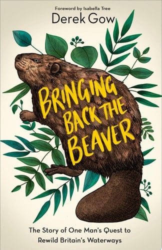 Bringing Back the Beaver The Story of One Man's Quest to Rewild Britain's Waterways