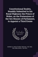 Constitutional Doubts, Humbly Submitted to His Royal Highness the Prince of Wales, on the Pretensions of the Two Houses of Parliament, to Appoint a Third Estate