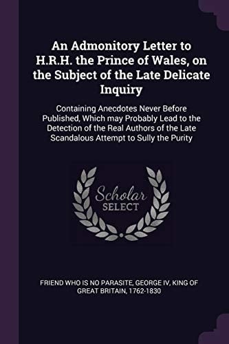 An Admonitory Letter to H. R. H. the Prince of Wales, on the Subject of the Late Delicate Inquiry Containing Anecdotes Never Before Published, Which May Probably Lead to the Detection of the Real Authors of the Late Scandalous Attempt to Sully the Purity