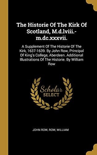 The Historie Of The Kirk Of Scotland, M.d.lviii.-m.dc.xxxvii. A Supplement Of The Historie Of The Kirk, 1637-1639. By John Row, Principal Of King's College, Aberdeen. Additional Illustrations Of The Historie. By William Row