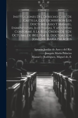 Instituciones del derecho civil de Castilla, que escribieron los doctores Asso y Manuel, enmendadas, ilustradas, y añadidas conforme á la Real órden de 5 de octubre de 1802. Por el doctor don Joaquin María Palacios 1