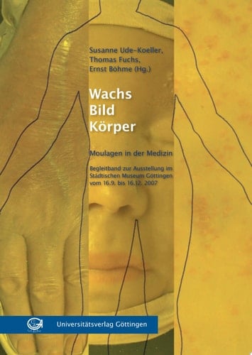 Wachs - Bild - Körper Moulagen in der Medizin ; Begleitband zur Ausstellung im Städtischen Museum Göttingen vom 16.09. bis 16.12.2007