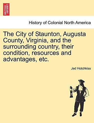 The City of Staunton, Augusta County, Virginia, and the Surrounding Country, Their Condition, Resources and Advantages, Etc.Vol.I