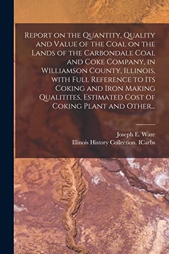 Report on the Quantity, Quality and Value of the Coal on the Lands of the Carbondale Coal and Coke Company, in Williamson County, Illinois, With Full Reference to Its Coking and Iron Making Qualitites, Estimated Cost of Coking Plant and Other...